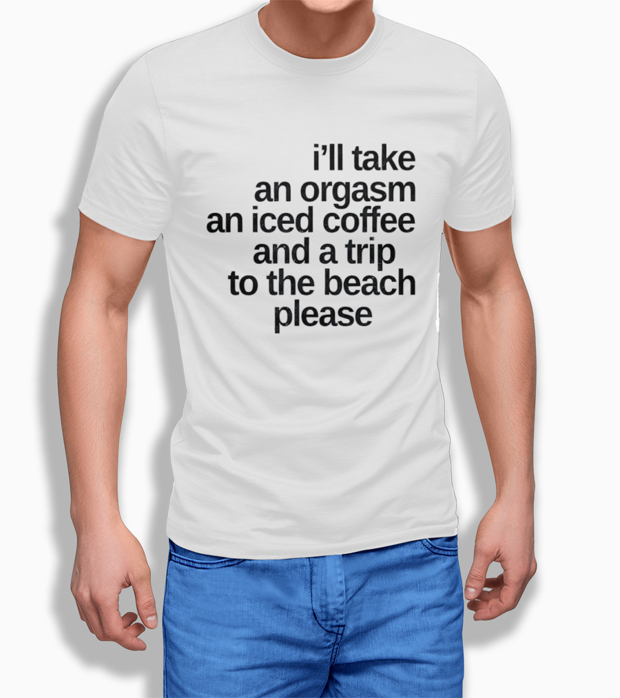 I'll Take An Orgasm An Iced Coffee And A Trip To The Beach Please T-Shirt