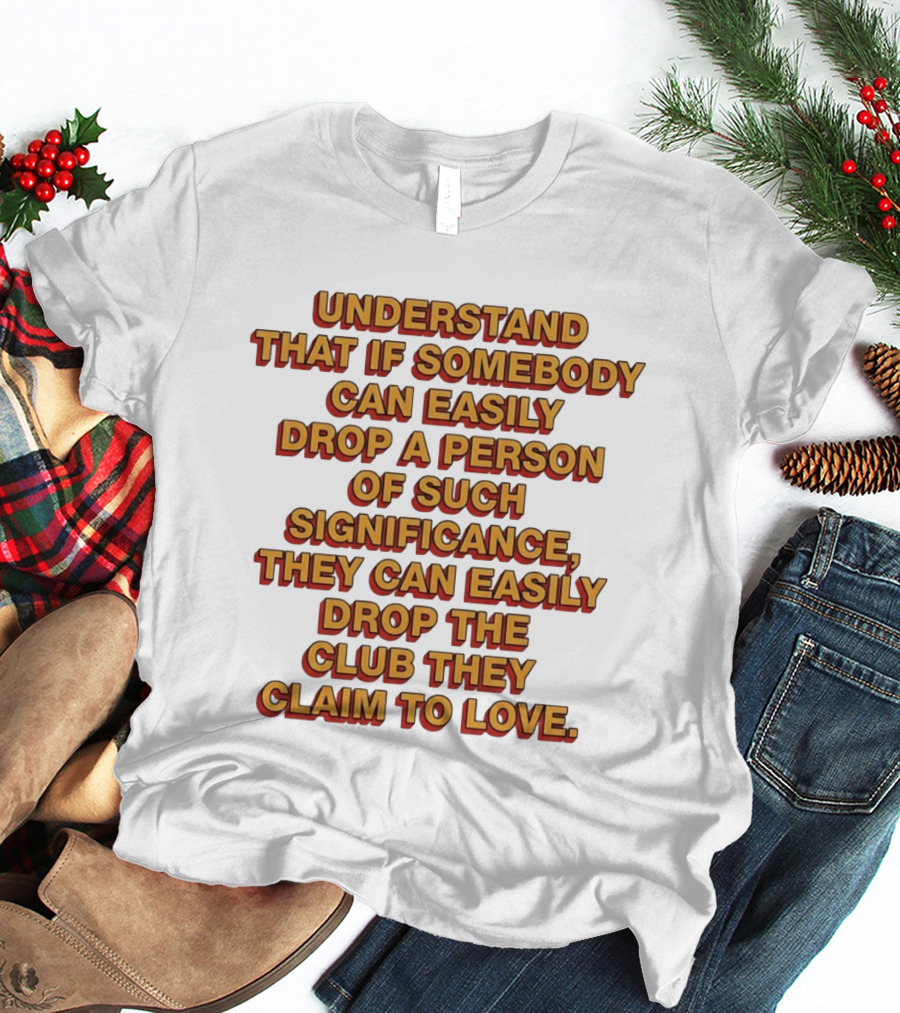 Understand That If Somebody Can Easily Drop A Person Of Such Significance They Can Easily Drop The Club They Claim To Love T-Shirt