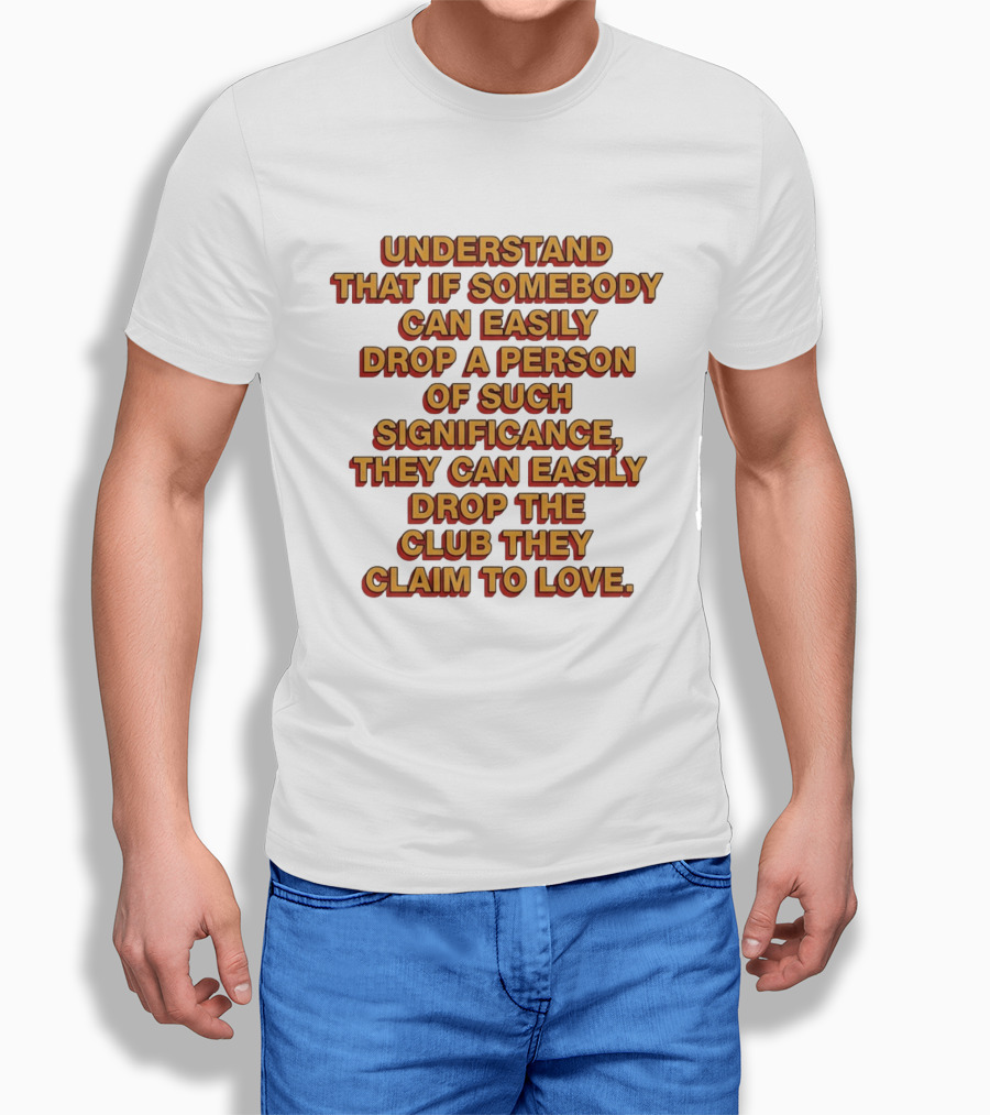 Understand That If Somebody Can Easily Drop A Person Of Such Significance They Can Easily Drop The Club They Claim To Love T-Shirt