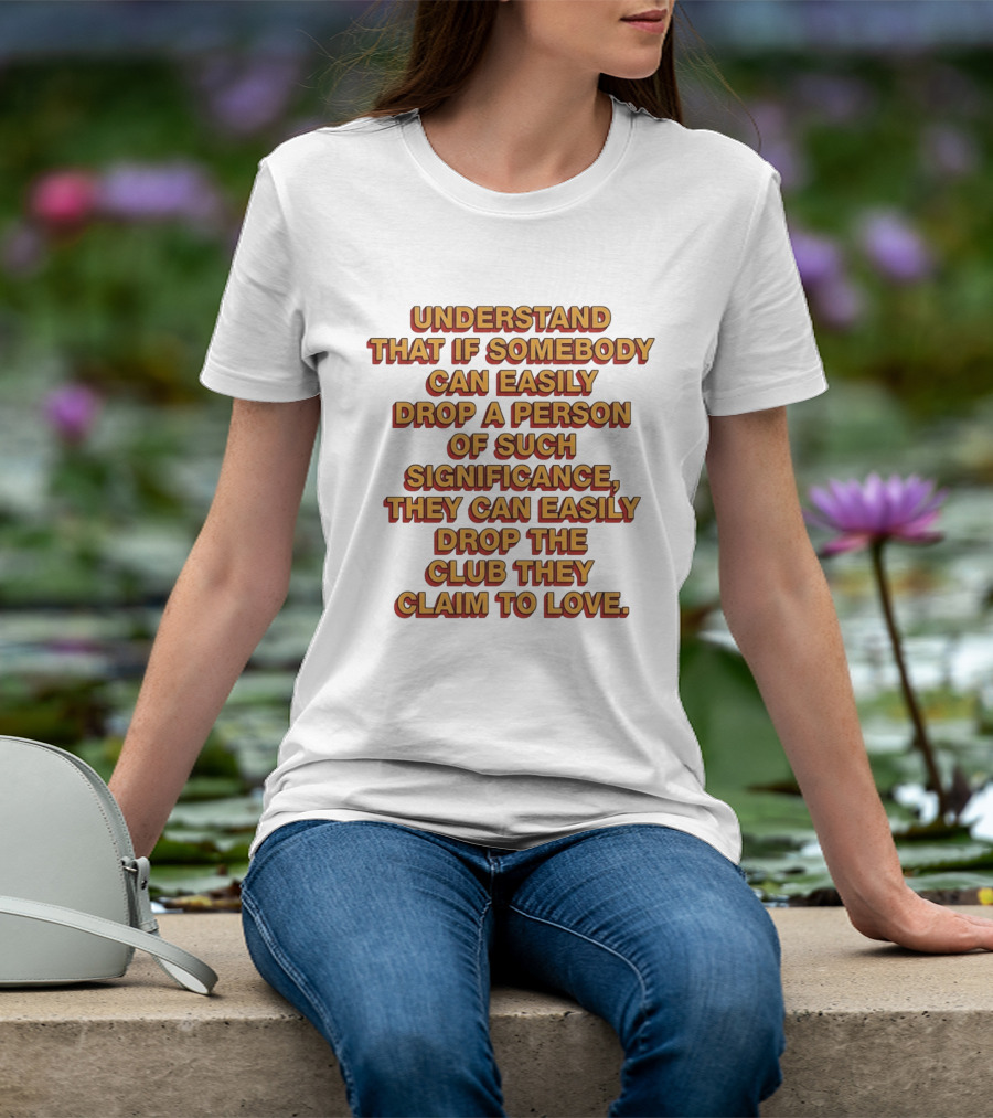 Understand That If Somebody Can Easily Drop A Person Of Such Significance They Can Easily Drop The Club They Claim To Love T-Shirt