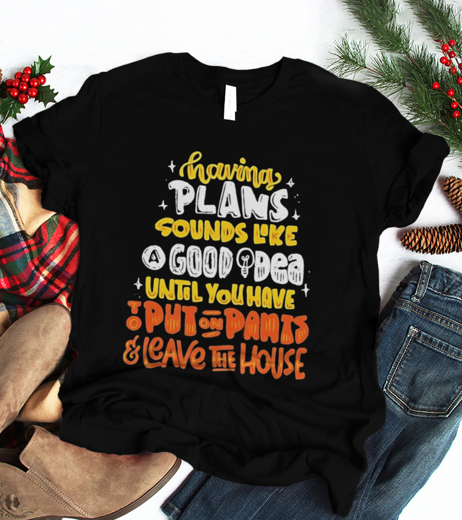 Having Plans Sounds Like A Good Idea Until You Have To Put On Pants And Leave The House T-Shirt