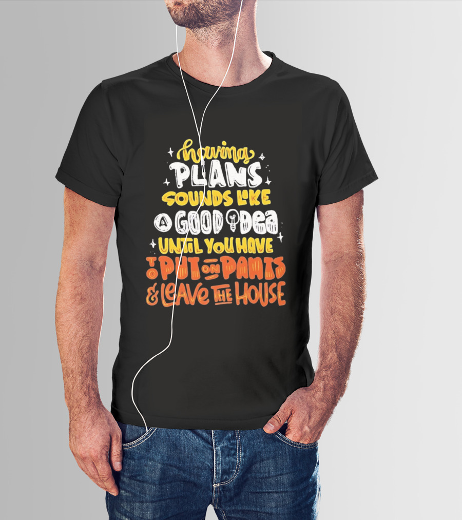 Having Plans Sounds Like A Good Idea Until You Have To Put On Pants And Leave The House T-Shirt