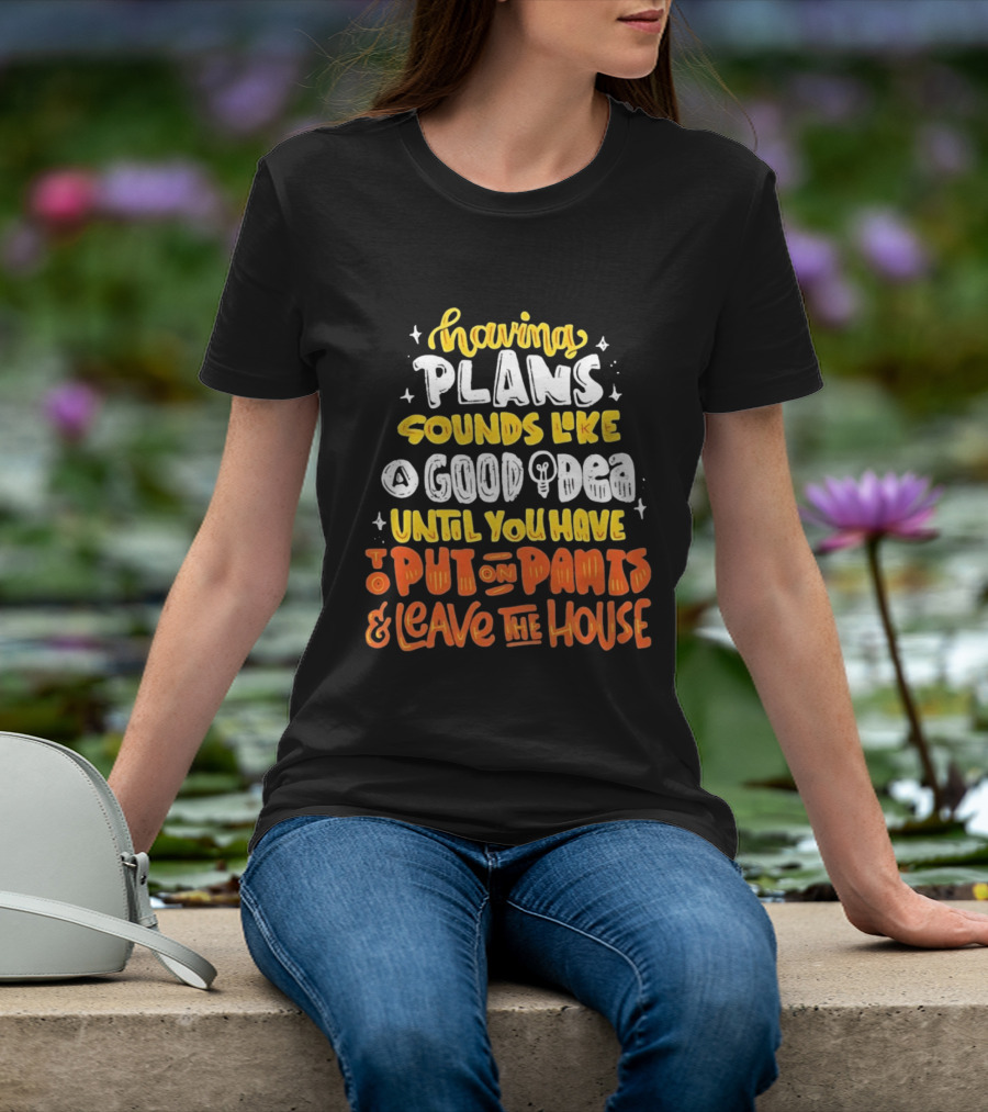 Having Plans Sounds Like A Good Idea Until You Have To Put On Pants And Leave The House T-Shirt