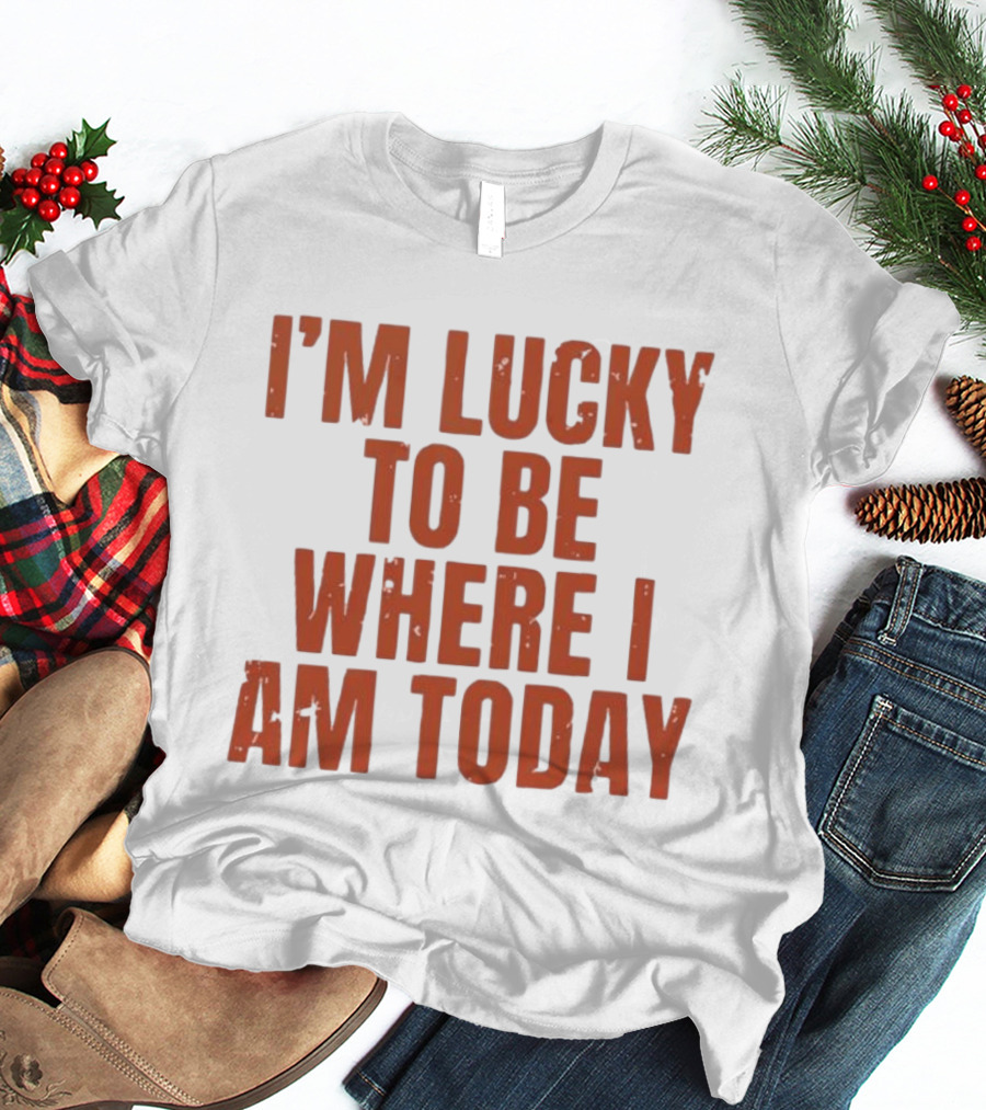 I'm Lucky To Be Where I Am Today Distressed T-Shirt
