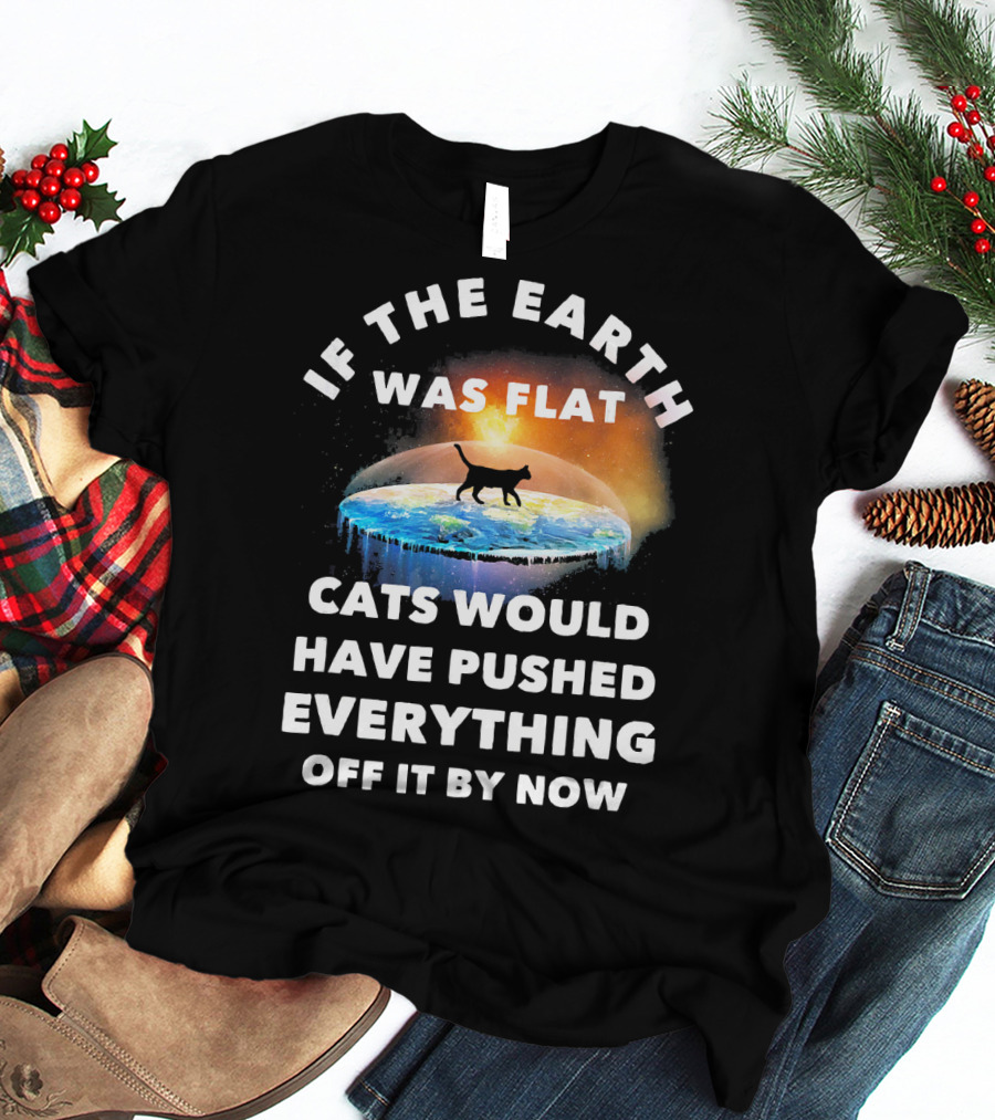 If The Earth Was Flat Cats Would Have Pushed Everything Off It By Now T-Shirt