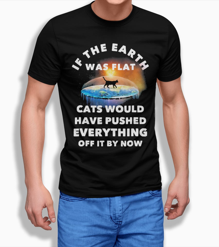 If The Earth Was Flat Cats Would Have Pushed Everything Off It By Now T-Shirt